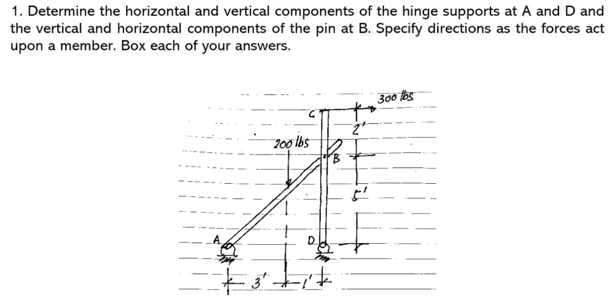 1. Determine the horizontal and vertical components of the hinge supports at A and D and
the vertical and horizontal components of the pin at B. Specify directions as the forces act
upon a member. Box each of your answers.
C
200 lbs
D
300 lbs