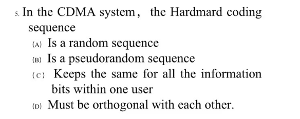 5. In the CDMA system, the Hardmard coding
sequence
(A) Is a random sequence
(B) Is a pseudorandom
sequence
(c) Keeps the same for all the information
bits within one user
(D) Must be orthogonal with each other.