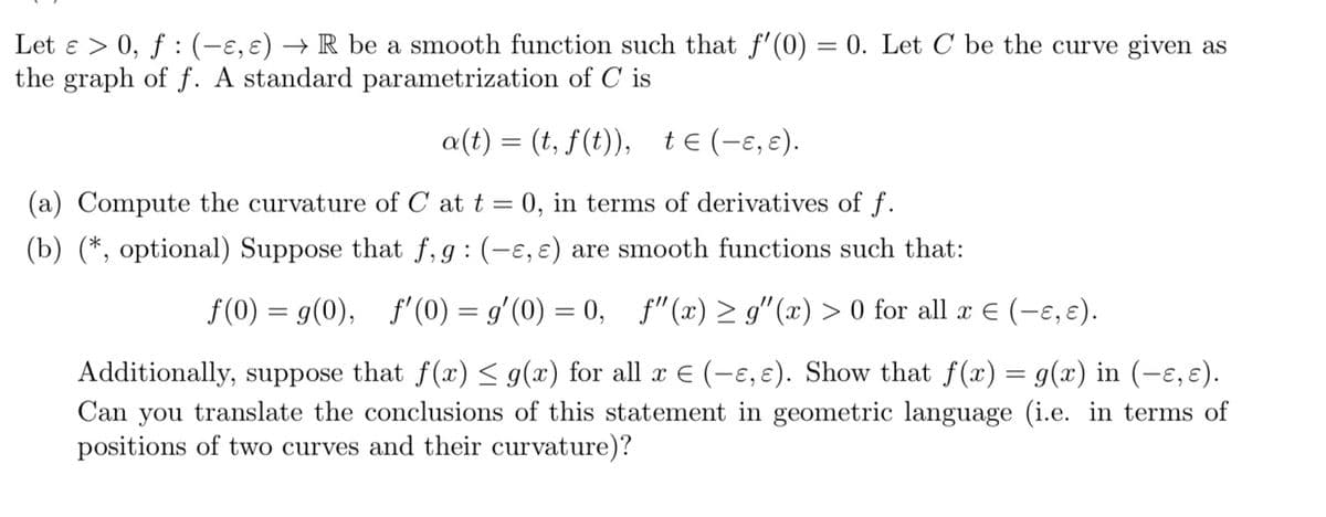 Let ɛ > 0, ƒ : (-ɛ, ɛ) → R be a smooth function such that f'(0) = 0. Let C be the curve given as
the graph of f. A standard parametrization of C is
a(t) = (t, f(t)), tɛ (−ɛ, ɛ).
(a) Compute the curvature of C at t = 0, in terms of derivatives of f.
(b) (*, optional) Suppose that f,g: (-ɛ, e) are smooth functions such that:
f(0) = g(0), f'(0) = g'(0) = 0, f" (x) ≥ g"(x) > 0 for all x € (-ɛ, ɛ).
Additionally, suppose that f(x) ≤ g(x) for all x € (-ɛ, ɛ). Show that f(x) = g(x) in (-ɛ, ɛ).
Can you translate the conclusions of this statement in geometric language (i.e. in terms of
positions of two curves and their curvature)?