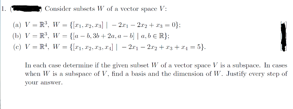 1.
Consider subsets W of a vector space V:
(a) V = R³, W
{[x1, x2, x3] | 2x₁ − 2x2 + x3 = 0};
(b) V = R³, W = {[ab, 3b + 2a, a - b] | a, b = R};
(c) V = R¹, W = {[x₁, x2, x3, ₁] | − 2x1 − 2x₂ + x3 + x₁ = 5}.
4]
=
In each case determine if the given subset W of a vector space V is a subspace. In cases
when W is a subspace of V, find a basis and the dimension of W. Justify every step of
your answer.