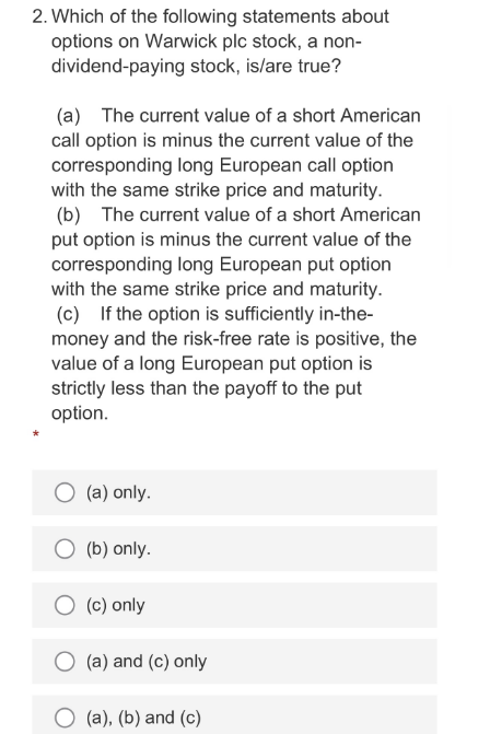 2. Which of the following statements about
options on Warwick plc stock, a non-
dividend-paying stock, is/are true?
(a) The current value of a short American
call option is minus the current value of the
corresponding long European call option
with the same strike price and maturity.
(b) The current value of a short American
put option is minus the current value of the
corresponding long European put option
with the same strike price and maturity.
(c) If the option is sufficiently in-the-
money and the risk-free rate is positive, the
value of a long European put option is
strictly less than the payoff to the put
option.
(a) only.
O (b) only.
(c) only
(a) and (c) only
(a), (b) and (c)