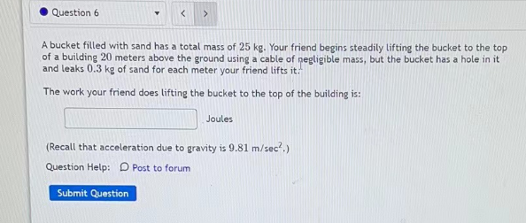 Question 6
>
A bucket filled with sand has a total mass of 25 kg. Your friend begins steadily lifting the bucket to the top
of a building 20 meters above the ground using a cable of negligible mass, but the bucket has a hole in it
and leaks 0.3 kg of sand for each meter your friend lifts it.
The work your friend does lifting the bucket to the top of the building is:
Joules
(Recall that acceleration due to gravity is 9.81 m/sec².)
Question Help: Post to forum
Submit Question