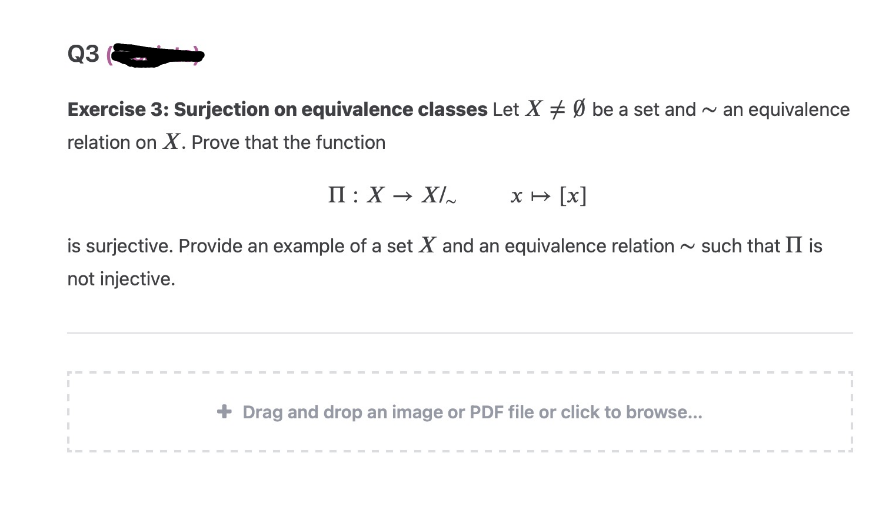 Q3
Exercise 3: Surjection on equivalence classes Let X Ø be a set and an equivalence
relation on X. Prove that the function
x → [x]
is surjective. Provide an example of a set X and an equivalence relation ~ such that II is
not injective.
II: X→ X/
+ Drag and drop an image or PDF file or click to browse...