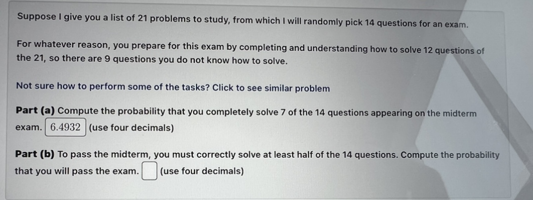 Suppose I give you a list of 21 problems to study, from which I will randomly pick 14 questions for an exam.
For whatever reason, you prepare for this exam by completing and understanding how to solve 12 questions of
the 21, so there are 9 questions you do not know how to solve.
Not sure how to perform some of the tasks? Click to see similar problem
Part (a) Compute the probability that you completely solve 7 of the 14 questions appearing on the midterm
exam. 6.4932 (use four decimals)
Part (b) To pass the midterm, you must correctly solve at least half of the 14 questions. Compute the probability
that you will pass the exam. (use four decimals)