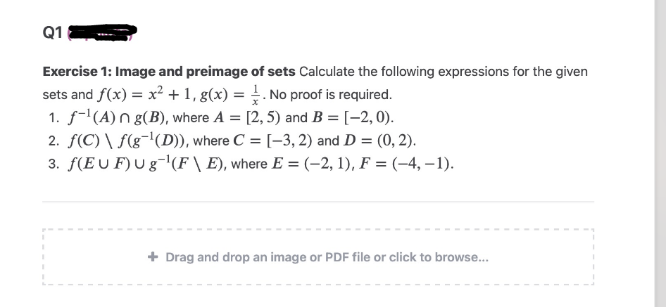 Q1
Exercise 1: Image and preimage of sets Calculate the following expressions for the given
sets and f(x) = x² + 1, g(x) = 1. No proof is required.
1. f-¹(A)n g(B), where A = [2, 5) and B = [-2,0).
2. ƒ(C) \ ƒ(g¯¹(D)), where C = [-3, 2) and D = (0, 2).
3. f(EUF) Ug¯¹(F \ E), where E = (–2, 1), F = (-4, -1).
I
I
I
+ Drag and drop an image or PDF file or click to browse...
I
I
I