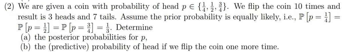 (2) We are given a coin with probability of head p = {1,2,3}. We flip the coin 10 times and
result is 3 heads and 7 tails. Assume the prior probability is equally likely, i.e., P [p =] =
P[p ] =P [p =] =. Determine
(a) the posterior probabilities for p,
(b) the (predictive) probability of head if we flip the coin one more time.