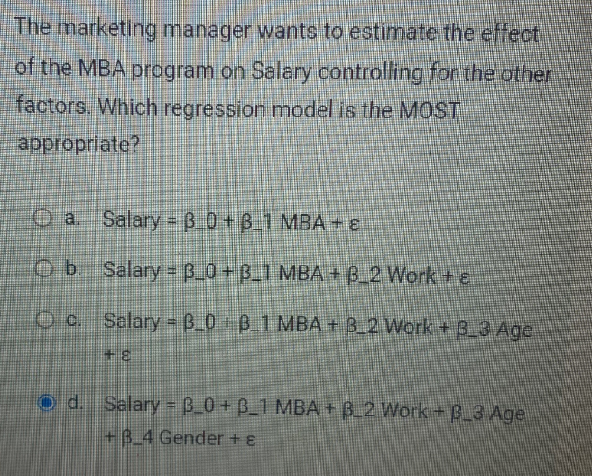 The
marketing manager wants to estimate the effect
of the MBA program on Salary controlling for the other
factors. Which regression model is the MOST
appropriate?
Oa. Salary = B_0+B_1 MBA + ε
Ob. Salary = 3_0+ B_1 MBA + B_2 Work + e
c.
Salary = B_0+B_1 MBA+B_2 Work + B_3 Age
+8
Od. Salary = B_0+ B_1 MBA + B_2 Work + B_3 Age
+B_4 Gender + ε