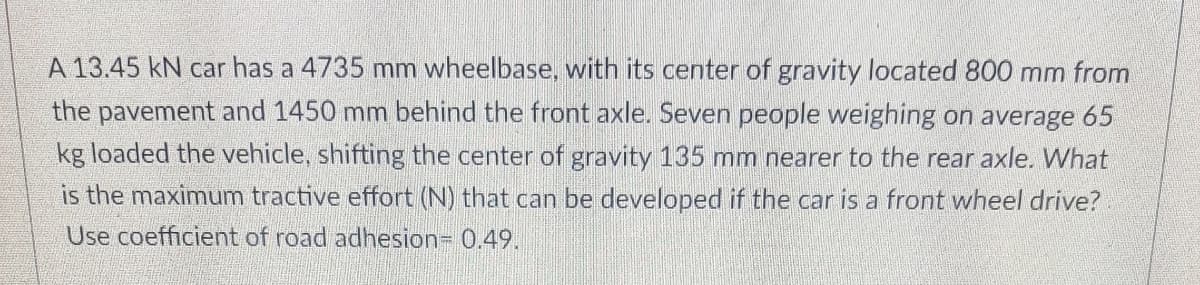 A 13.45 kN car has a 4735 mm wheelbase, with its center of gravity located 800 mm from
the pavement and 1450 mm behind the front axle. Seven people weighing on average 65
kg loaded the vehicle, shifting the center of gravity 135 mm nearer to the rear axle. What
is the maximum tractive effort (N) that can be developed if the car is a front wheel drive?
Use coefficient of road adhesion= 0.49.
