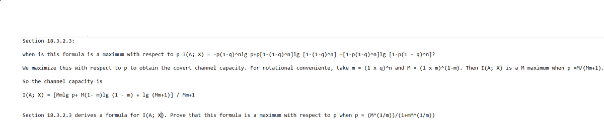 Section 18.3.2.3:
when is this formula is a maximum with respect to p I(A; X)
-p(1-q)^nlg p+p[1-(1-q)^n]lg [1-(1-q)^n] -[1-p(1-q)^n]lg [1-p(1 - q)^n]?
We maximize this with respect to p to obtain the covert channel capacity. For notational conveniente, take m = (1 x q)^n and M = (1 x m)^(1-m). Then I(A; X) is a M maximum when p =M/(Mm+1).
So the channel capacity is
I(A; X) =
[Mmlg p+ M(1 m)lg (1 - m) + 1g (Mm+1)] / Mm+1
=
Section 18.3.2.3 derives a formula for I(A; X). Prove that this formula is a maximum with respect to p when p = (M^(1/m))/(1+mM^(1/m))