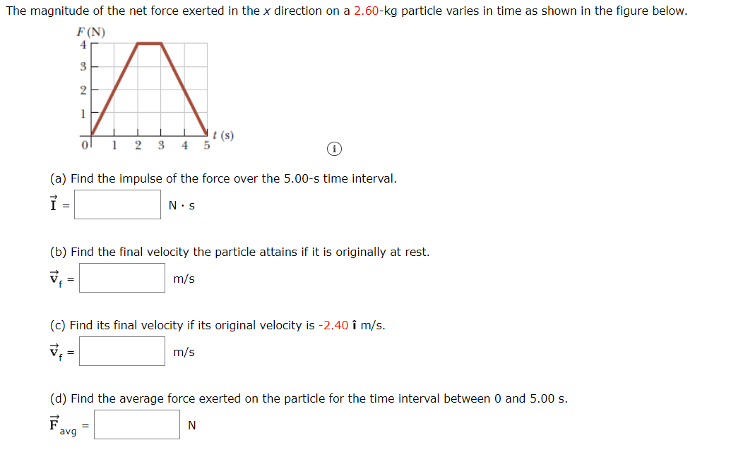 The magnitude of the net force exerted in the x direction on a 2.60-kg particle varies in time as shown in the figure below.
F (N)
4
3
2
1
t (s)
ol
1
2 3
4
(a) Find the impulse of the force over the 5.00-s time interval.
N•s
=
(b) Find the final velocity the particle attains if it is originally at rest.
m/s
=
(c) Find its final velocity if its original velocity is -2.40 î m/s.
m/s
(d) Find the average force exerted on the particle for the time interval between 0 and 5.00 s.
F
avg
