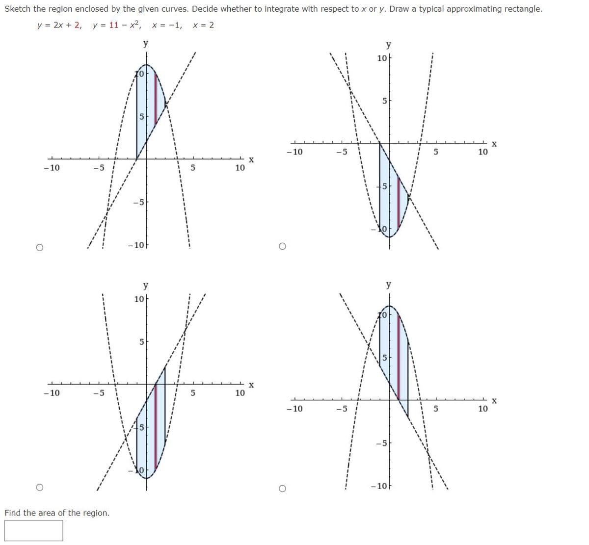 Sketch the region enclosed by the given curves. Decide whether to integrate with respect to x or y. Draw a typical approximating rectangle.
y = 2x + 2, y = 11 - x², x = -1, x = 2
y
-10
-10
Find the area of the region.
-10
y
10
5
5
10
10
X
X
-10
-10
-5
y
10
y
-10F
5
5
10
10
X
X