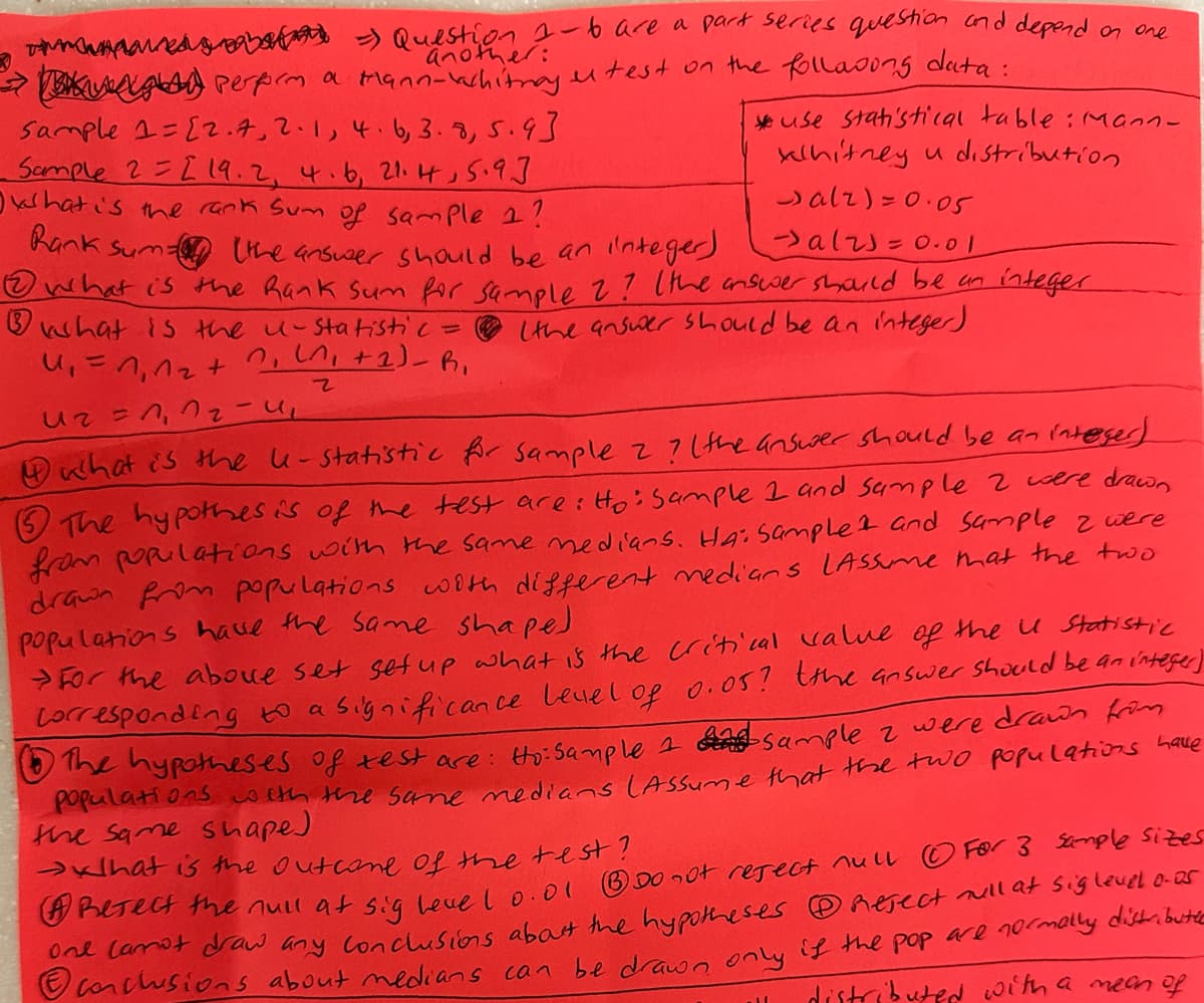 a =) Question 1-6 are a part series question and depend on one
another:
g) perform a Mann-vachitray.
utest on the following data:
Sample 1=[2.7, 2.1, 4. 6, 3.8, 5.9]
Sample 22 19.2, 4.6, 21.4, 5.9.]
what is the rank Sum of sample 1?
Rank.
Sum (the answer should be an integer)
use statistical table: Mann-
whitney u distribution
alz)=0.05
alz=0.01
what is the Rank Sum for Sample 2? (the answer should be an integer
what is the u-statistic =
(the answer should be an integer)
4₁=1₁^₂+
0₁ (^₁ + 1) - R₁
z
U₂ = 1₁ 1₂-4₁
what is the le-statistic for sample 2 ? (the answer should be an integer)
5 The hypothesis of the test are: Ho: Sample 1 and Sample 2 were drawn
from populations with the same medians. HA: Sample and sample 2 were
drawn from populations with different medians LAssume that the two
populations have the same shape)
and
For the above set set up what is the critical value of the u Statistic
Corresponding to a significance level of 0.05? (the answer should be an integer)
1 The hypotheses of test are: Ho: Sample 2 sample 2 were drawn from
populations with the same medians (Assume that the two populations have
the same shape)
that is the outcome of the test?
Reject the null at sig leve 1 0.01 Do not reject null Ⓒ For 3 sample sizes
One lamot draw any conclusions about the hypotheses Reject will at sig level o-os
Ⓒonclusions about medians can be drawn only if the pop are normally distributie
distributed with a mean of