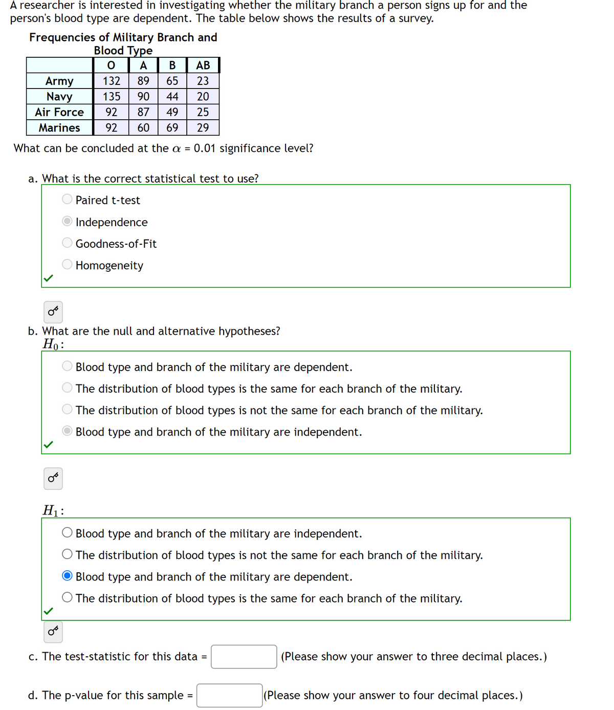 A researcher is interested in investigating whether the military branch a person signs up for and the
person's blood type are dependent. The table below shows the results of a survey.
Frequencies of Military Branch and
Blood Type
0
A B AB
Army
132
89 65
23
Navy
135
44 20
Air Force
92
87
49 25
Marines
92 60 69 29
What can be concluded at the a = 0.01 significance level?
a. What is the correct statistical test to use?
Paired t-test
Independence
Goodness-of-Fit
Homogeneity
b. What are the null and alternative hypotheses?
Ho:
H₁:
Blood type and branch of the military are dependent.
The distribution of blood types is the same for each branch of the military.
The distribution of blood types is not the same for each branch of the military.
Blood type and branch of the military are independent.
Blood type and branch of the military are independent.
© The distribution of blood types is not the same for each branch of the military.
O Blood type and branch of the military are dependent.
The distribution of blood types is the same for each branch of the military.
c. The test-statistic for this data =
d. The p-value for this sample=
(Please show your answer to three decimal places.)
(Please show your answer to four decimal places.)