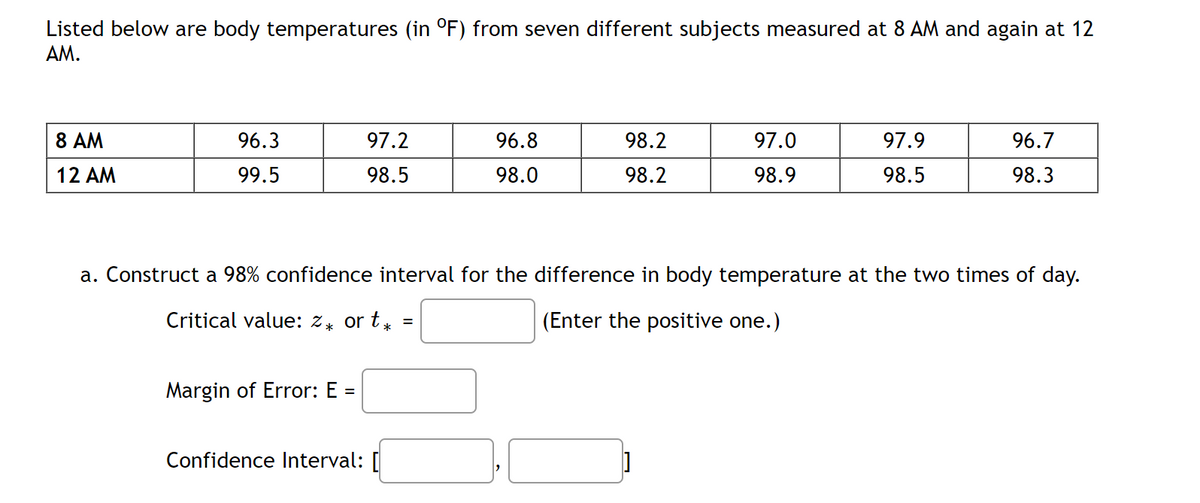 Listed below are body temperatures (in °F) from seven different subjects measured at 8 AM and again at 12
AM.
8 AM
12 AM
96.3
99.5
97.2
98.5
Margin of Error: E =
96.8
98.0
Confidence Interval: [
98.2
98.2
97.0
98.9
97.9
98.5
a. Construct a 98% confidence interval for the difference in body temperature at the two times of day.
Critical value: 2* ort* =
(Enter the positive one.)
96.7
98.3