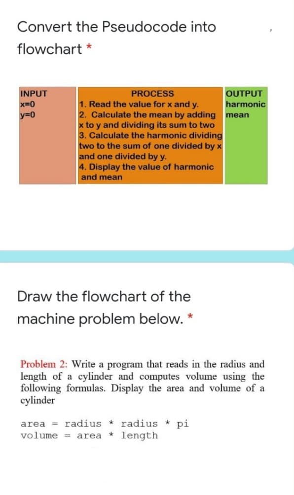 Convert the Pseudocode into
flowchart *
INPUT
x=0
PROCESS
OUTPUT
1. Read the value for x and y.
2. Calculate the mean by adding mean
x to y and dividing its sum to two
3. Calculate the harmonic dividing
two to the sum of one divided by x
and one divided by y.
4. Display the value of harmonic
harmonic
y=0
and mean
Draw the flowchart of the
machine problem below. *
Problem 2: Write a program that reads in the radius and
length of a cylinder and computes volume using the
following formulas. Display the area and volume of a
cylinder
area = radius * radius *
* length
pi
volume =
area
