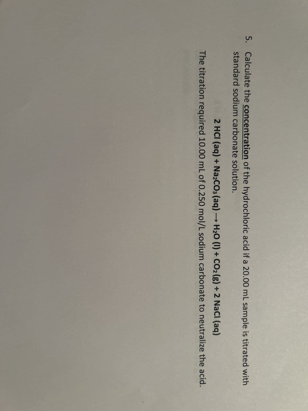 5. Calculate the concentration of the hydrochloric acid if a 20.00 mL sample is titrated with
standard sodium carbonate solution.
2 HCl(aq) + Na₂CO3(aq) → H₂O (1) + CO₂(g) + 2 NaCl (aq)
The titration required 10.00 mL of 0.250 mol/L sodium carbonate to neutralize the acid.
