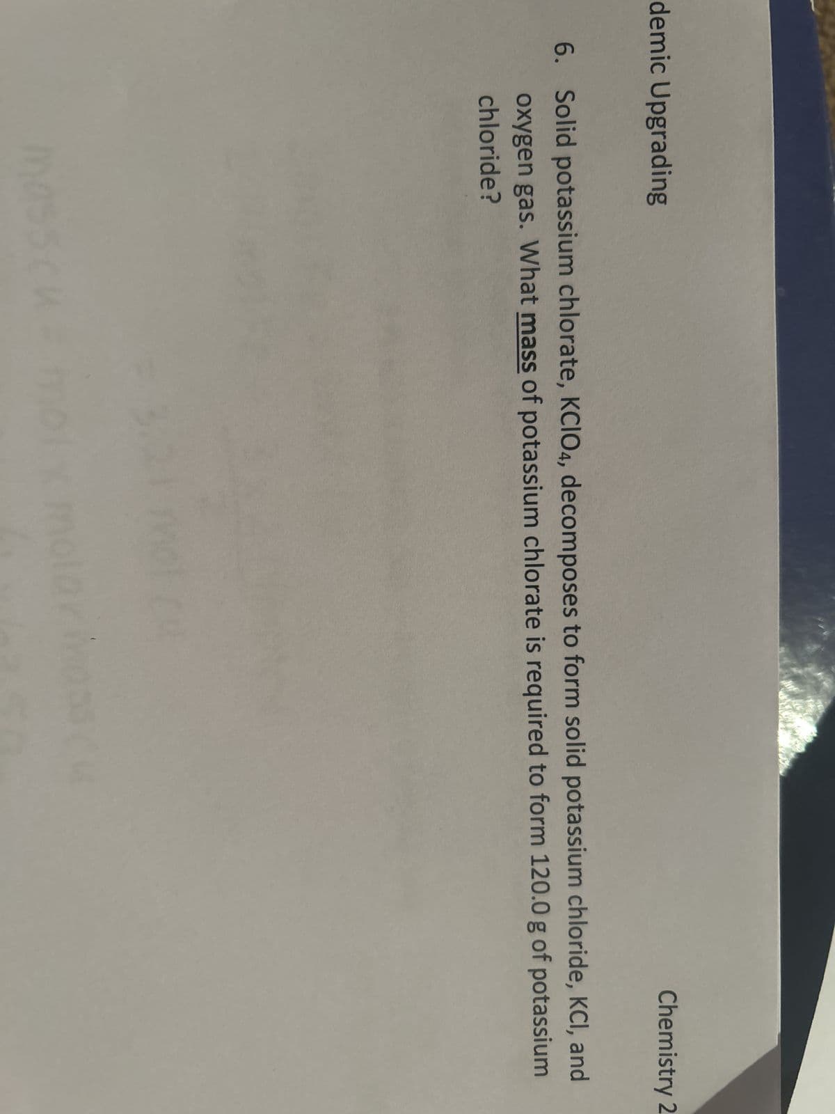 demic Upgrading
Chemistry 2
6. Solid potassium chlorate, KCIO4, decomposes to form solid potassium chloride, KCl, and
oxygen gas. What mass of potassium chlorate is required to form 120.0 g of potassium
chloride?
hasscu - mo