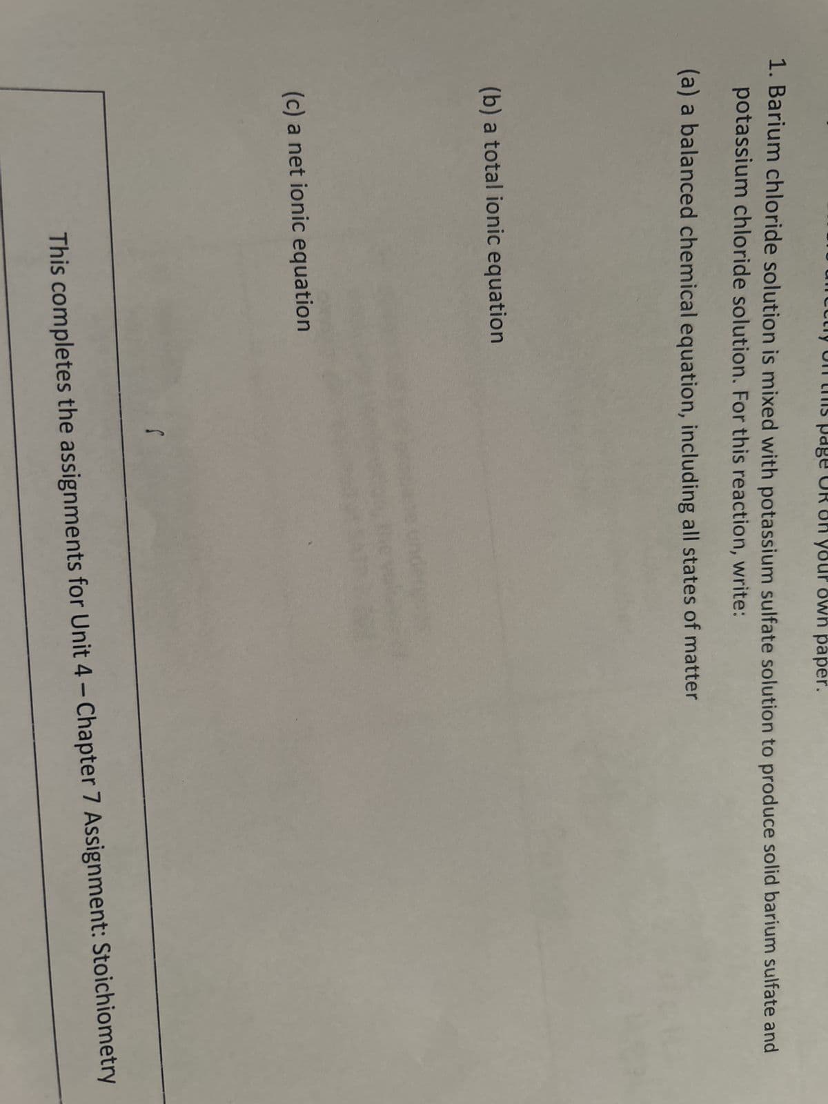 1. Barium chloride solution is mixed with potassium sulfate solution to produce solid barium sulfate and
potassium chloride solution. For this reaction, write:
(a) a balanced chemical equation, including all states of matter
(b) a total ionic equation
(c) a net ionic equation
your vn paper.
S
This completes the assignments for Unit 4 - Chapter 7 Assignment: Stoichiometry