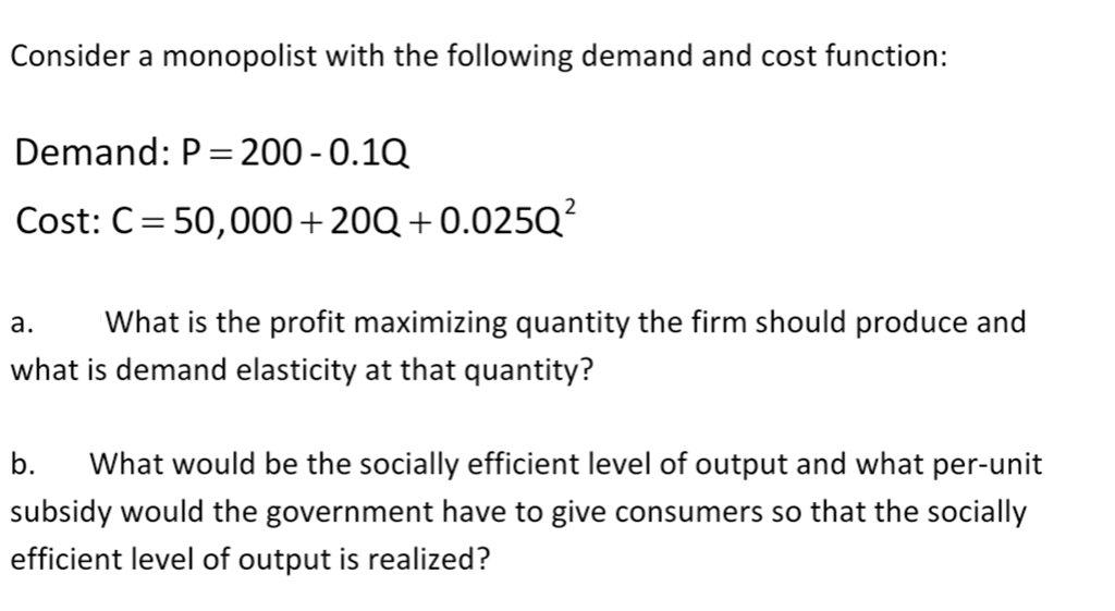 Consider a monopolist with the following demand and cost function:
Demand: P = 200 -0.10
Cost: C = 50,000+20Q+0.025Q²
a. What is the profit maximizing quantity the firm should produce and
what is demand elasticity at that quantity?
b. What would be the socially efficient level of output and what per-unit
subsidy would the government have to give consumers so that the socially
efficient level of output is realized?