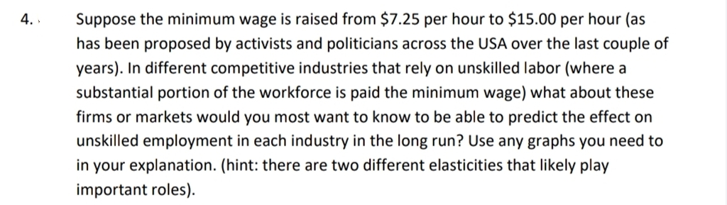 4.
Suppose the minimum wage is raised from $7.25 per hour to $15.00 per hour (as
has been proposed by activists and politicians across the USA over the last couple of
years). In different competitive industries that rely on unskilled labor (where a
substantial portion of the workforce is paid the minimum wage) what about these
firms or markets would you most want to know to be able to predict the effect on
unskilled employment in each industry in the long run? Use any graphs you need to
in your explanation. (hint: there are two different elasticities that likely play
important roles).