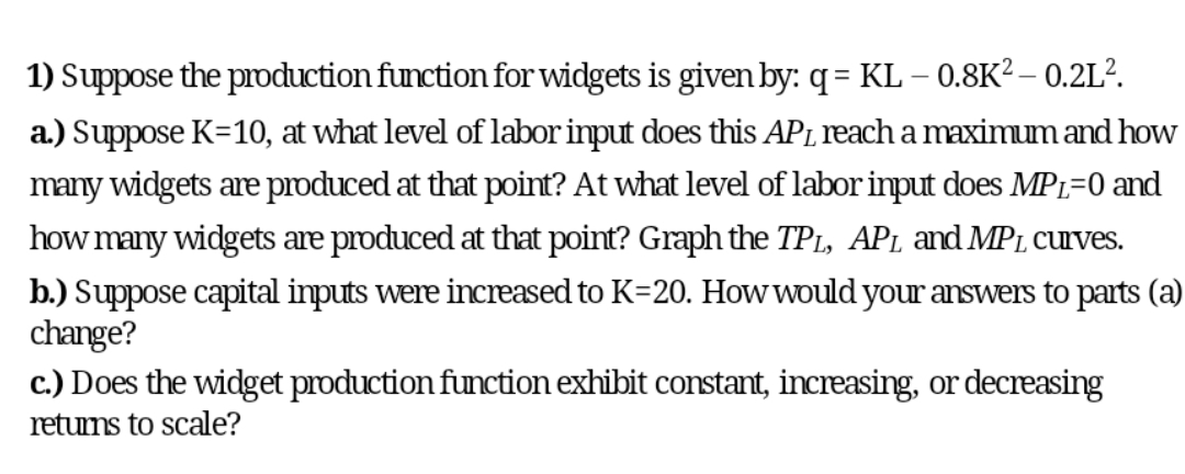 1) Suppose the prdduction function for widgets is given by: q= KL – 0.8K² – 0.2L?.
a.) Suppose K=10, at what level of labor input does this AP1,reach a maximum and how
many widgets are pIdduced at that point? At what level of labor input does MP1=0 and
how many widgets are produced at that point? Graph the TP1, AP1 and MP1 curves.
b.) Suppose capital inputs were increased to K=20. How would your answers to parts (a)
change?
c.) Does the widget production function exhibit constant, increasing, or decreasing
retums to scale?
