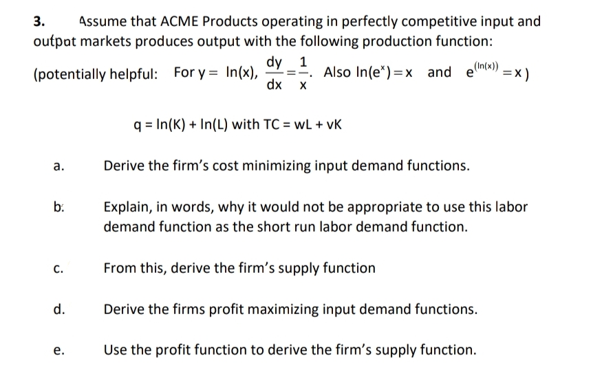 3. Assume that ACME Products operating in perfectly competitive input and
outpat markets produces output with the following production function:
(potentially helpful: For y = In(x), ==. Also In(ex)=x and e(In(x))
dy 1
dx X
=X)
q In(K) + In(L) with TC = wL+ vk
a.
Derive the firm's cost minimizing input demand functions.
b.
Explain, in words, why it would not be appropriate to use this labor
demand function as the short run labor demand function.
C.
From this, derive the firm's supply function
d.
Derive the firms profit maximizing input demand functions.
e.
Use the profit function to derive the firm's supply function.