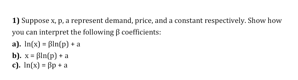 1) Suppose x, p, a represent demand, price, and a constant respectively. Show how
you can interpret the following B coefficients:
a). In(x) = ßln(p) + a
b). х%3D BIn(p) +а
с). In(x) - Bр + а
X =
