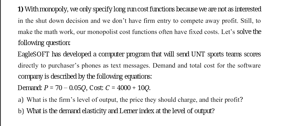 1) With monopoly, we only specify long run cost functions because we are not as interested
in the shut down decision and we don't have firm entry to compete away profit. Still, to
make the math work, our monopolist cost functions often have fixed costs. Let's solve the
following question:
EagleSOFT has developed a computer program that will send UNT sports teams scores
directly to purchaser's phones as text messages. Demand and total cost for the software
company is described by the following equations:
Demand: P = 70 -0.05Q, Cost: C = 4000 + - 10Q.
a) What is the firm's level of output, the price they should charge, and their profit?
b) What is the demand elasticity and Lerner index at the level of output?