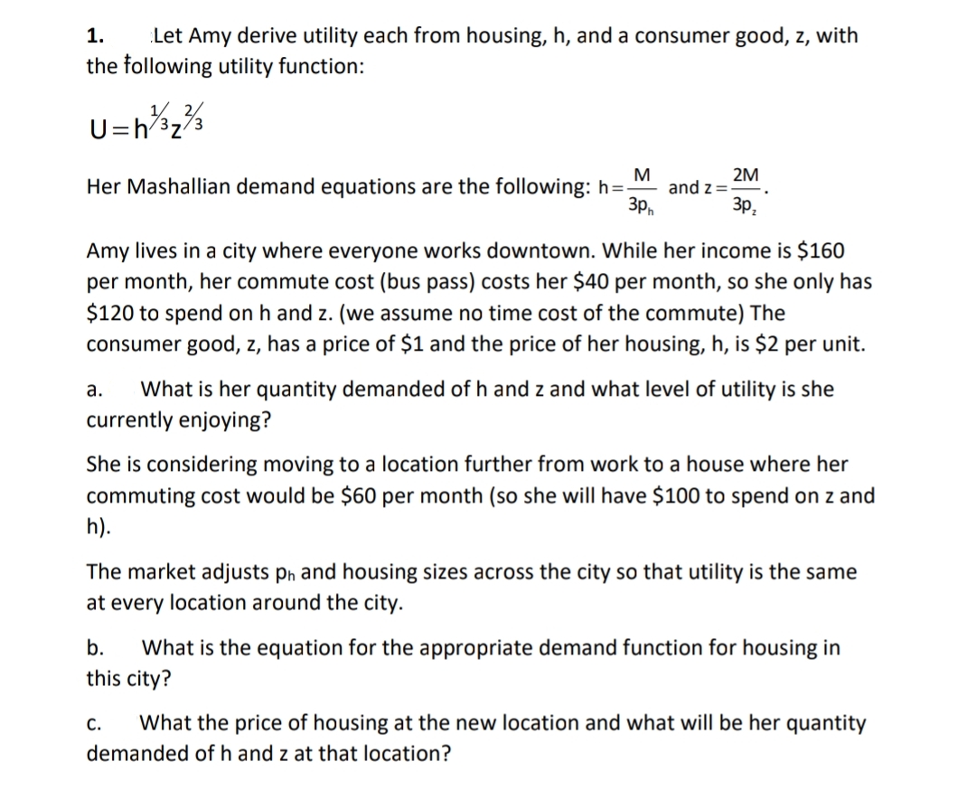 ### Utility Maximization Problem

#### Problem Statement:

**Given:**
- Amy derives utility from housing (\( h \)), and a consumer good (\( z \)), with the following utility function:

\[ U = h^{1/3} z^{2/3} \]

- Her Mashallian demand equations are:

\[ h = \frac{M}{3p_h} \quad \text{and} \quad z = \frac{2M}{3p_z} \]

- Amy lives in a city where everyone works downtown. While her income is $160 per month, her commute cost (bus pass) costs her $40 per month, so she only has $120 to spend on \( h \) and \( z \) (we assume no time cost of the commute). The consumer good \( z \) has a price of $1 and the price of her housing \( h \) is $2 per unit.

**Questions:**

**a.** What is her quantity demanded of \( h \) and \( z \) and what level of utility is she currently enjoying?

**b.** She is considering moving to a location further from work to a house where her commuting cost would be $60 per month (so she will have $100 to spend on \( z \) and \( h \)).

    The market adjusts \( p_h \) and housing sizes across the city so that utility is the same at every location around the city. What is the equation for the appropriate demand function for housing in this city?

**c.** What is the price of housing at the new location and what will be her quantity demanded of \( h \) and \( z \) at that location?

---

### Solution Approach:

**a. Current Quantity Demanded and Utility Level**

1. **Determine the budget available for housing and consumer good:**
   - Income: $160/month
   - Commute cost: $40/month
   - Amount available for \( h \) and \( z \): $120/month

2. **Given prices:**
   - Price of \( z \) (\( p_z \)): $1
   - Price of \( h \) (\( p_h \)): $2

3. **Use Mashallian demand equations to find \( h \) and \( z \):**

\[ h = \frac{M}{3p_h} = \frac{120}{3 \times 