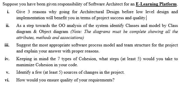 Suppose you have been given responsibility of Software Architect for an E-Learning Platform.
i.
Give 3 reasons why going for Architectural Design before low level design and
implementation will benefit you in terms of project success and quality
ii.
As a step towards the 00 analysis of the system identify Classes and model by Class
diagram & Object diagram (Note: The diagrams must be complete showing all the
attributes, methods and associations)
ii.
Suggest the most appropriate software process model and team structure for the project
and explain your answer with proper reasons.
iv.
Keeping in mind the 7 types of Cohesion, what steps (at least 5) would you take to
maximize Cohesion in your code.
Identify a few (at least 5) sources of changes in the project.
V.
vi.
How would you ensure quality of your requirements?
