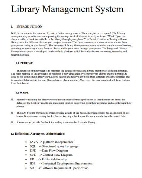 Library Management System
1. INTRODUCTION
With the increase in the number of readers, better management of libraries system is required. The Library
management system focuses on improving the management of libraries in a city or town. "What If you can
check whether a book is available in the library through your phone?" or "what if instead of having different
library cards for different libraries you can just have one ?" or "you can reserve a book or issue a book from
your phone sitting at your home!". The Integrated Library Management system provides you the case of issuing.
renewing, or reserving a book from an library within your town through your phone. The Integrated Library
Management system is developed on the android platform which basically focuses on issuing, renewing and
reserving a book.
1.1 PURPOSE
The purpose of the project is to maintain the details of books and library members of different libraries.
The main purpose of this project is to maintain a casy circulation system between clients and the libraries, to
issue books using single library card, also to scarch and reserve any book from different available libraries and
to maintain details about the user (fine, address, phone number).Morcover, the user can check all these features
from their home.
1.2 SCOPE
O Manually updating the library system into an android based application so that the user can know the
details of the books available and maximum limit on borrowing from their computer and also through their
phones.
e The ILM System provides information's like details of the books, insertion of new books, deletion of lost
books, limitation on issuing books, fine on keeping a book more than one month from the issued date.
Also user can provide feedback for adding some new books to the library.
1.3 Definition, Acronyms, Abbreviation:
• JAVA -> platform independence
• SQL > Structured query Language
• DFD > Data Flow Diagram
• CFD -> Context Flow Diagram
ER
-> Entity Relationship
-> Integrated Development Environment
SRS -> Software Requirement Specification
IDE
