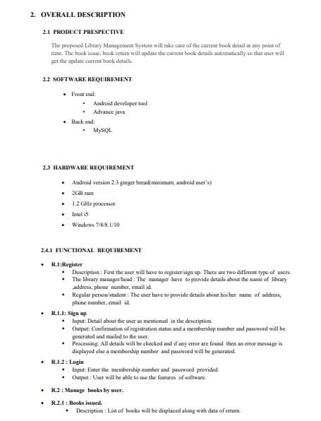 2. OVERALL DESCRIPTION
2.1 PRODUCT PRESPECTIVE
The proposed Library Management System will take care of the current book detail at any paint of
time. The book issue, book return will update the current book details automatically so that user will
get the update current book details.
2.2 SOFTWARE REQUIREMENT
Front end:
Android developer tool
• Advance java
• Back end:
MYSQL
23 HARDWARE REQUIREMENT
• Android version 23 ginger bread( minimum, android user's)
• 2GB ram
• 1.2 GHz processor
• Intel is
Windows 7/8/8. L/10
24.1 FUNCTIONAL REQUIREMENT
R.1:Register
• Description : First the user will have to register'sign up. There are two different type of users.
The library manager head : The manager have to provide details about the name of library
„address, phone number, email id.
Regular person'student : The user have to provide details about his'her name of address,
phone number, email id.
R.I.I: Sign up
Input: Detail about the user as mentioned in the description.
Output: Confirmation of registration status and a membership number and password will be
generated and mailed to the user.
Processing: All detaik will be checked and if any error are found then an error message is
displayed else a membership number and password will be generated.
R.1.2: Login
Input: Enter the membership namber and password provided.
Output : User will be able to use the features of software.
R.2: Manage books by user.
R.2.1: Books issued.
Description : List of books will be displaced along with data of return.
