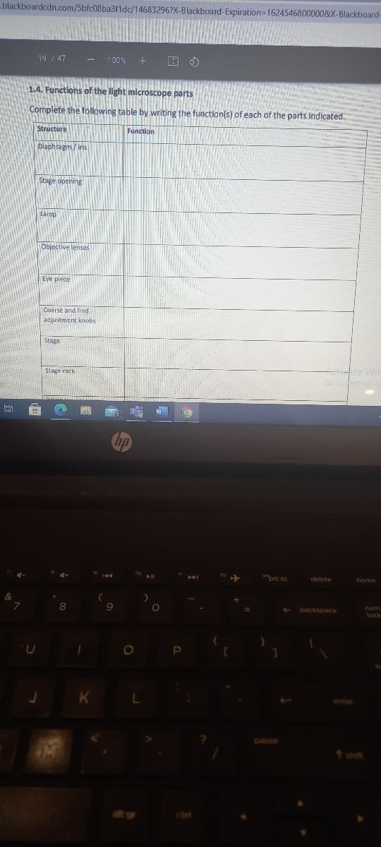 blackboardcdn.com/5bfc08ba3fldc/14683296?X-Blackboard-Expiration=16245468000008X-Blackboard-
19 / 47
100%
1.4. Functions of the light mlcroscope parts
Complete the following table by writing the function(s) of each of the parts indicated.
Structure
Function
Diaphragm / iris
Stage opehing
Lamp
Objective lenses
Eye piece
Coarse and find
adjustment knobs
Stage
Stage rack
prt sc
delete
home
backspace
lock
enter
pause
t shift
