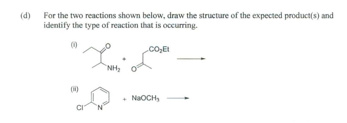 (d)
For the two reactions shown below, draw the structure of the expected product(s) and
identify the type of reaction that is occurring.
(1)
(ii)
NH₂
+
CO₂Et
+ NaOCH3