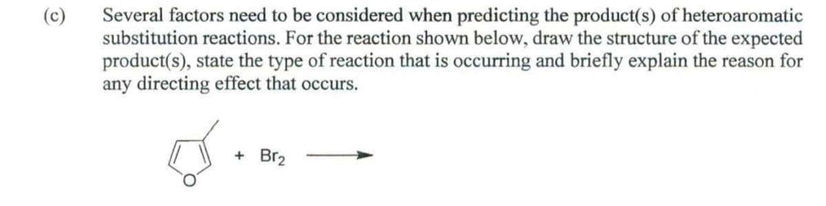 (c)
Several factors need to be considered when predicting the product(s) of heteroaromatic
substitution reactions. For the reaction shown below, draw the structure of the expected
product(s), state the type of reaction that is occurring and briefly explain the reason for
any directing effect that occurs.
+ Br2