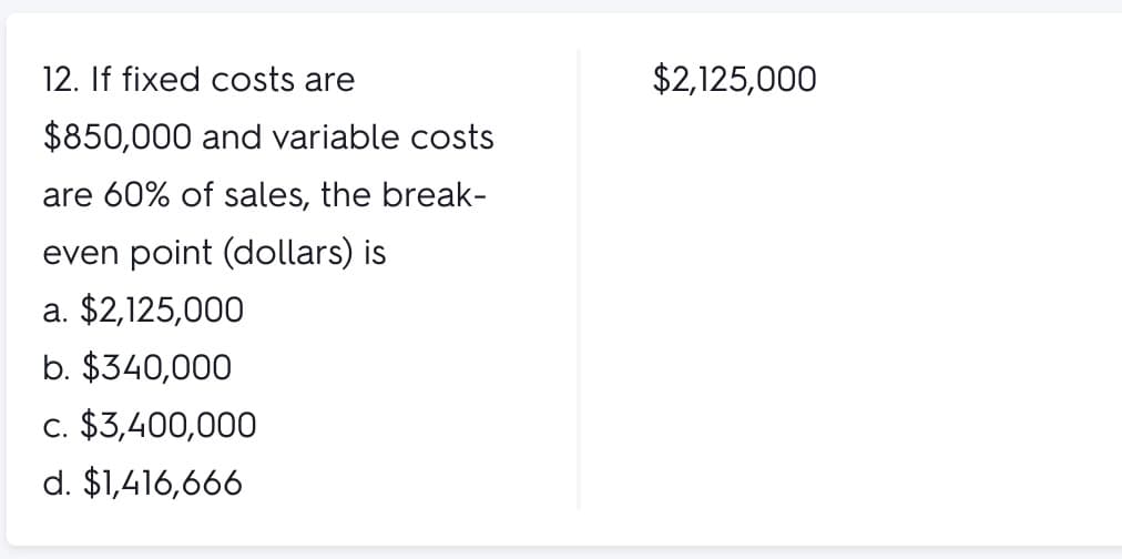 12. If fixed costs are
$2,125,000
$850,000 and variable costs
are 60% of sales, the break-
even point (dollars) is
a. $2,125,000
b. $340,000
c. $3,400,000
d. $1,416,666
