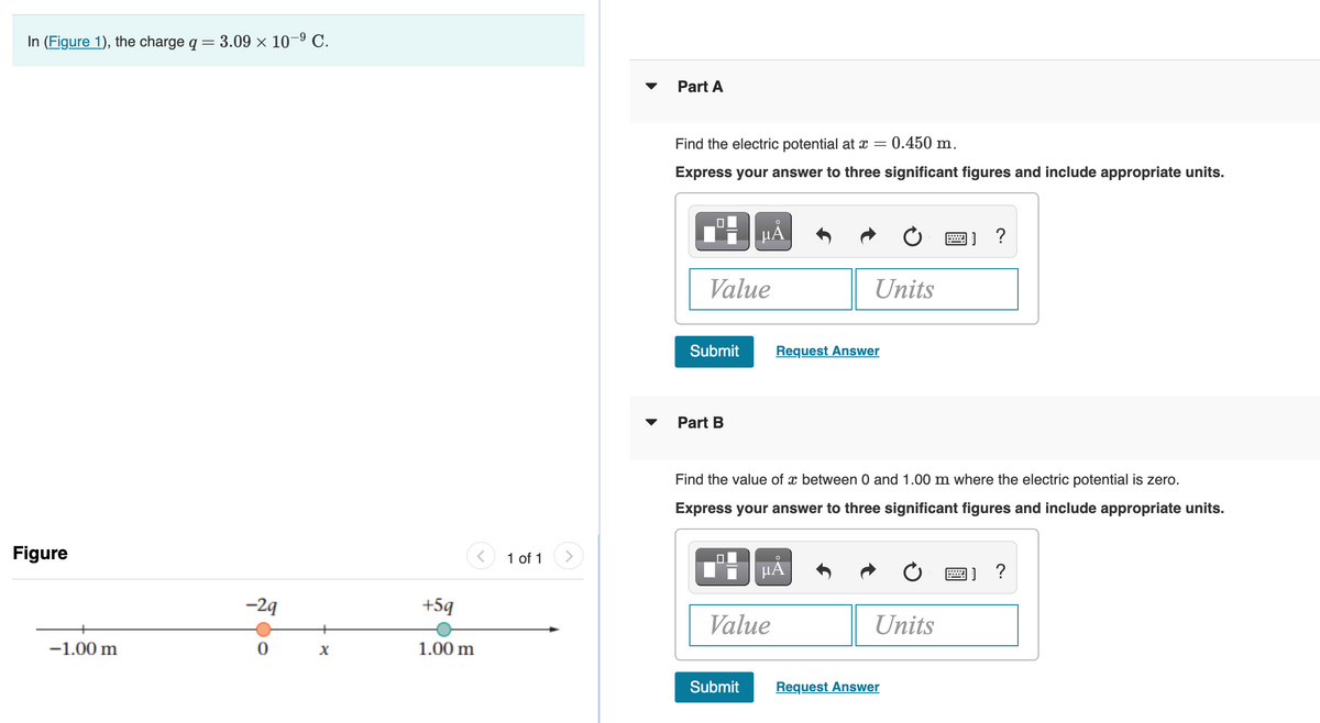 In (Figure 1), the charge q = 3.09 × 10–9 C.
%3|
Part A
Find the electric potential at x =
0.450 m.
Express your answer to three significant figures and include appropriate units.
H HẢ
Value
Units
Submit
Request Answer
Part B
Find the value of x between 0 and 1.00 m where the electric potential is zero.
Express your answer to three significant figures and include appropriate units.
Figure
1 of 1
>
HÀ
画] ?
-2g
+5q
Value
Units
+
-1.00 m
1.00 m
Submit
Request Answer
