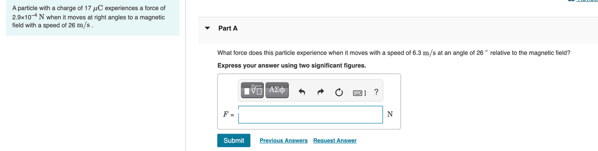 A particle with a charge of 17 µC experiences a force of
2.9x10-4 N when it moves at right angles to a magnetic
field with a speed of 26 m/s.
Part A
What force does this particle experience when it moves with a speed of 6.3 m/s at an angle of 26 ° relative to the magnetic field?
Express your answer using two significant figures.
ΑΣφ
画] ?
F =
N
%D
Submit
Previous Answers Request Answer
