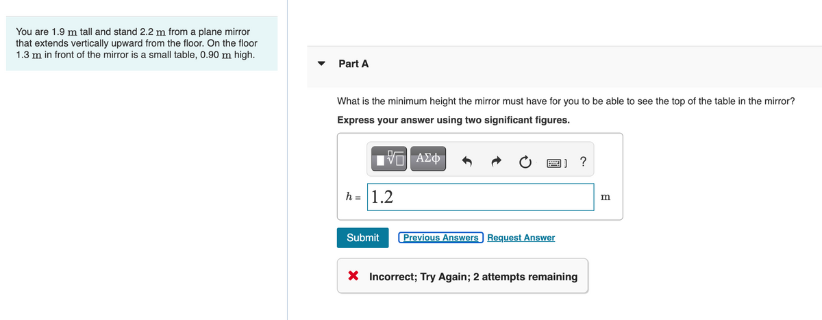 You are 1.9 m tall and stand 2.2 m from a plane mirror
that extends vertically upward from the floor. On the floor
1.3 m in front of the mirror is a small table, 0.90 m high.
Part A
What is the minimum height the mirror must have for you to be able to see the top of the table in the mirror?
Express your answer using two significant figures.
画]?
h = 1.2
m
Submit
Previous Answers Request Answer
X Incorrect; Try Again; 2 attempts remaining
