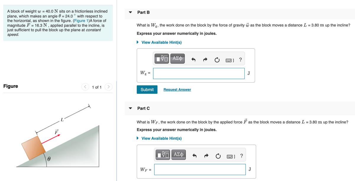 A block of weight w =
plane, which makes an angle 0 = 24.0 ° with respect to
the horizontal, as shown in the figure. (Figure 1)A force of
magnitude F = 16.3 N , applied parallel to the incline, is
just sufficient to pull the block up the plane at constant
speed.
40.0 N sits on a frictionless inclined
Part B
What is Wg, the work done on the block by the force of gravity w as the block moves a distance L = 3.80 m up the incline?
Express your answer numerically in joules.
• View Available Hint(s)
画] ?
Wg
J
Figure
1 of 1
Submit
Request Answer
Part C
What is WF, the work done on the block by the applied force F as the block moves a distance L = 3.80 m up the incline?
Express your answer numerically in joules.
• View Available Hint(s)
?
WF
J
%D
