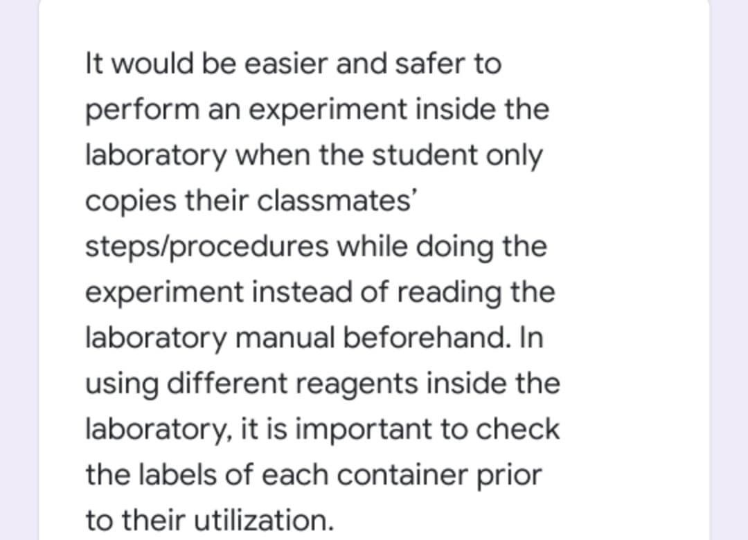 It would be easier and safer to
perform an experiment inside the
laboratory when the student only
copies their classmates'
steps/procedures while doing the
experiment instead of reading the
laboratory manual beforehand. In
using different reagents inside the
laboratory, it is important to check
the labels of each container prior
to their utilization.
