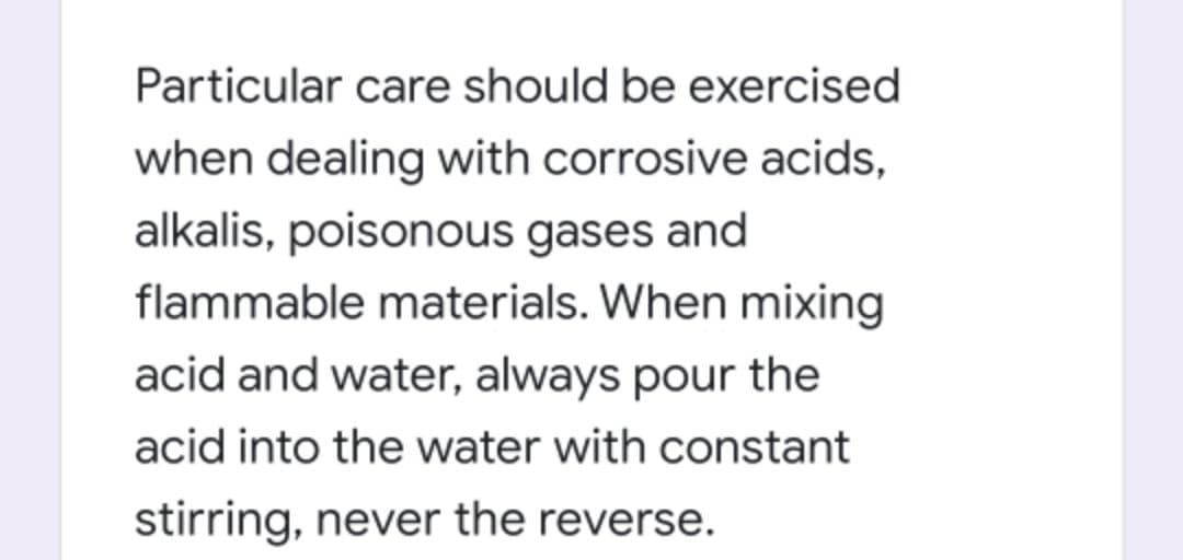 Particular care should be exercised
when dealing with corrosive acids,
alkalis, poisonous gases and
flammable materials. When mixing
acid and water, always pour the
acid into the water with constant
stirring, never the reverse.
