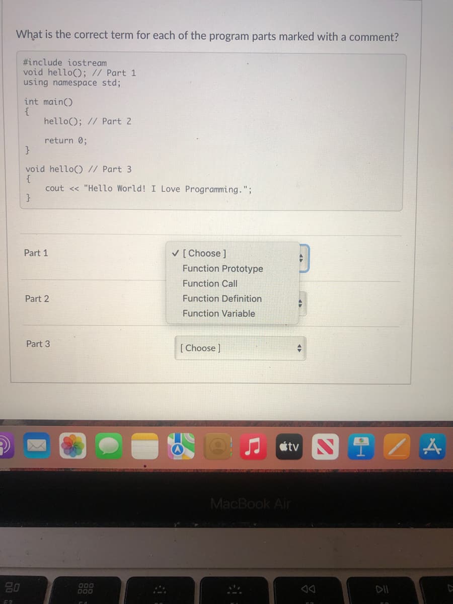 What is the correct term for each of the program parts marked with a comment?
#include iostream
void hello(); // Part 1
using namespace std;
int main()
{
hello(); // Part 2
return 0;
}
void hello() // Part 3
{
cout << "Hello World! I Love Programming.";
}
Part 1
V [ Choose ]
Function Prototype
Function Call
Part 2
Function Definition
Function Variable
Part 3
[ Choose ]
tv N1
MacBook Air
80
ODO
DII
