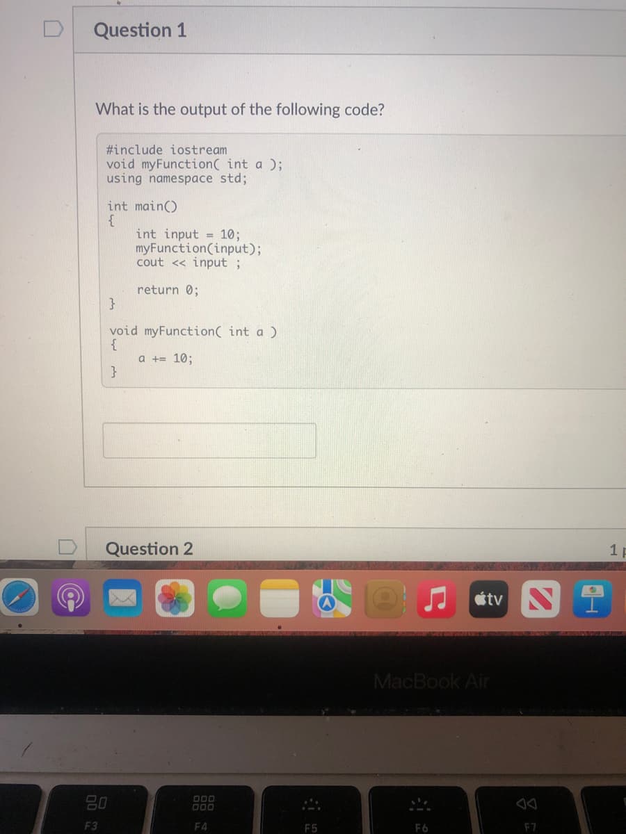 Question 1
What is the output of the following code?
#include iostream
void myFunction( int a );
using namespace std;
int main()
int input = 10;
myFunction(input);
cout << input ;
return 0;
void myFunction( int a )
a += 10;
}
Question 2
1 p
tv S
MacBook Air
80
D00
000
F3
F4
F5
F6
F7
