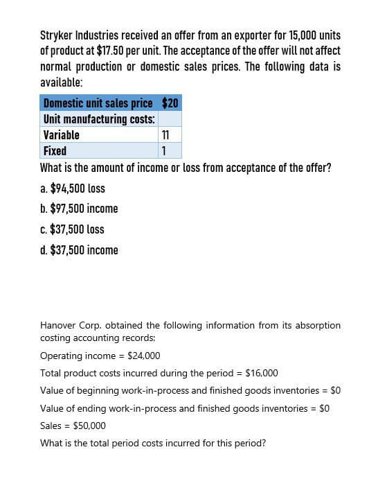 Stryker Industries received an offer from an exporter for 15,000 units
of product at $17.50 per unit. The acceptance of the offer will not affect
normal production or domestic sales prices. The following data is
available:
Domestic unit sales price $20
Unit manufacturing costs:
Variable
Fixed
11
1
What is the amount of income or loss from acceptance of the offer?
a. $94,500 loss
b. $97,500 income
c. $37,500 loss
d. $37,500 income
Hanover Corp. obtained the following information from its absorption
costing accounting records:
Operating income = $24,000
Total product costs incurred during the period = $16,000
Value of beginning work-in-process and finished goods inventories = $0
Value of ending work-in-process and finished goods inventories = $0
Sales = $50,000
What is the total period costs incurred for this period?