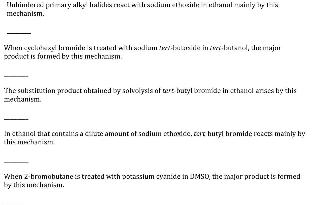 Unhindered primary alkyl halides react with sodium ethoxide in ethanol mainly by this
mechanism.
When cyclohexyl bromide is treated with sodium tert-butoxide in tert-butanol, the major
product is formed by this mechanism.
The substitution product obtained by solvolysis of tert-butyl bromide in ethanol arises by this
mechanism.
In ethanol that contains a dilute amount of sodium ethoxide, tert-butyl bromide reacts mainly by
this mechanism.
When 2-bromobutane is treated with potassium cyanide in DMSO, the major product is formed
by this mechanism.
