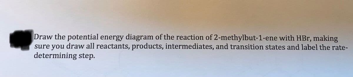 Draw the potential energy diagram of the reaction of 2-methylbut-1-ene with HBr, making
sure you draw all reactants, products, intermediates, and transition states and label the rate-
determining step.
