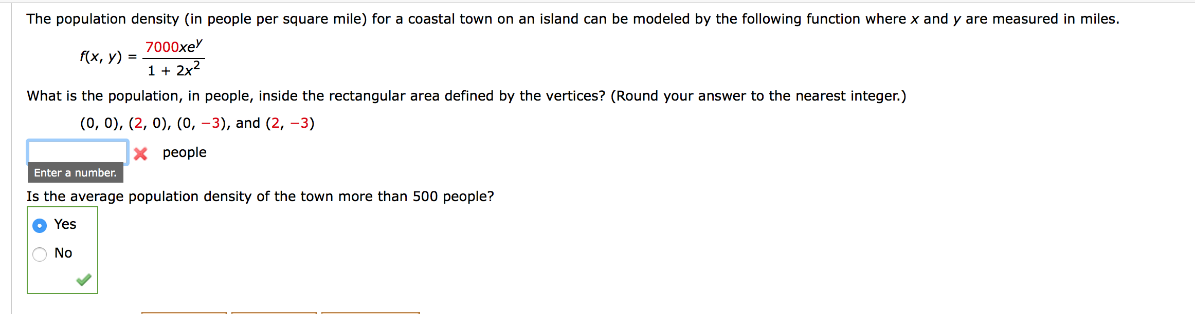 The population density (in people per square mile) for a coastal town on an island can be modeled by the following function where x and y are measured in miles.
7000xe
f(x, у)
1 + 2x2
What is the population, in people, inside the rectangular area defined by the vertices? (Round your answer to the nearest integer.)
(0, 0), (2, 0), (0, –3), and (2, –3)
X people
Enter a number.
Is the average population density of the town more than 500 people?
Yes
No
