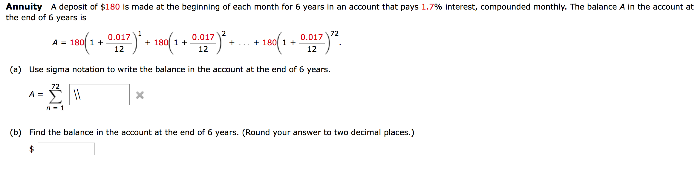 Annuity A deposit of $180 is made at the beginning of each month for 6 years in an account that pays 1.7% interest, compounded monthly. The balance A in the account a
the end of 6 years is
0.017
2
0.017
72
0.017
A = 180[ 1 +
+ 180 1 +
+
+ 180 1 +
...
12
12
12
(a) Use sigma notation to write the balance in the account at the end of 6 years.
72
A =
n = 1
(b) Find the balance in the account at the end of 6 years. (Round your answer to two decimal places.)
