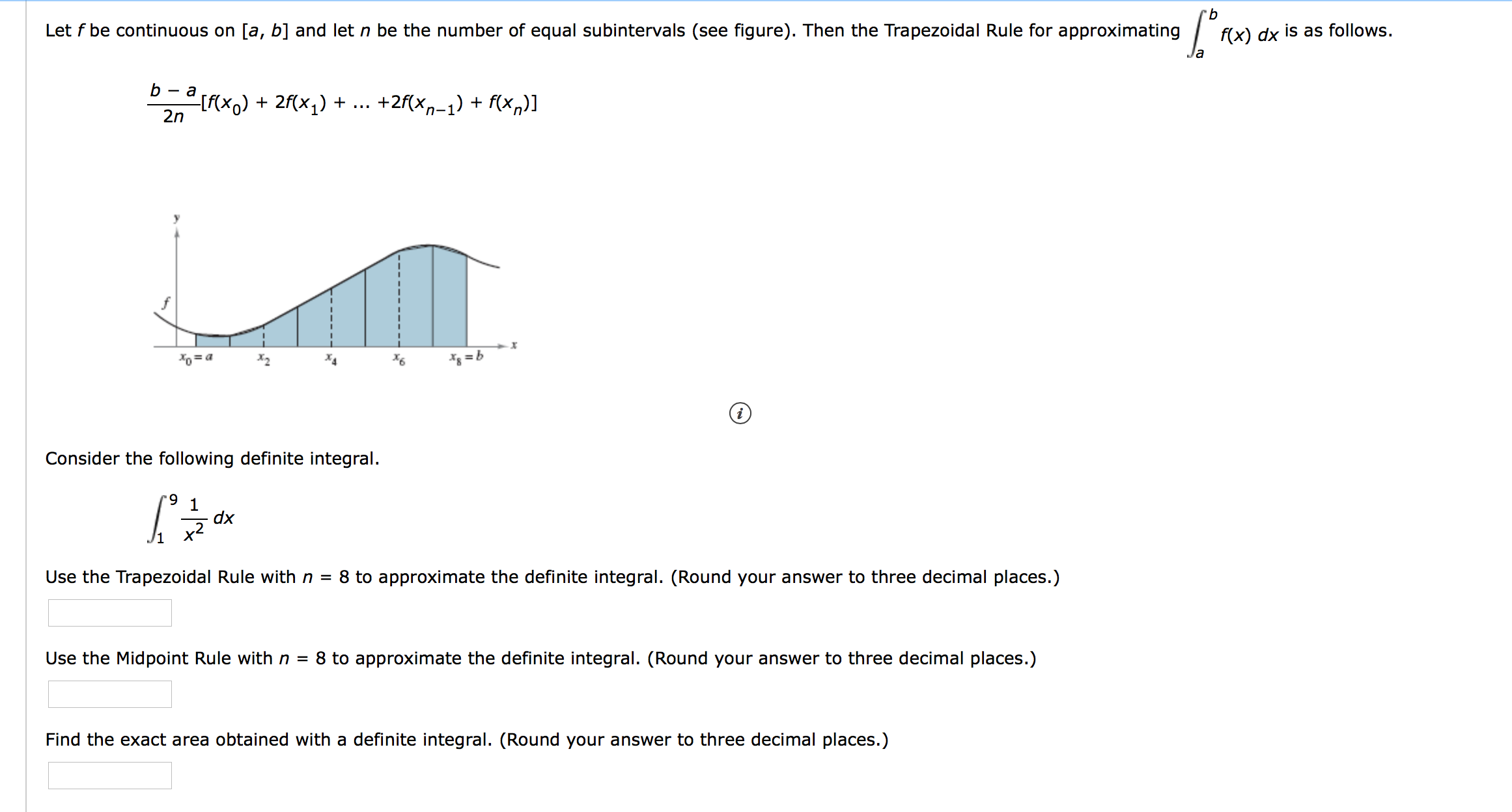 9.
Let f be continuous on [a, b] and let n be the number of equal subintervals (see figure). Then the Trapezoidal Rule for approximating
f(x) dx is as follows.
b
- a
[{xx) + 2f(x,) + .. +2f(xn-1) + f(x,)]
2n
Xo= a
Consider the following definite integral.
9.
1
dx
x2
Use the Trapezoidal Rule with n = 8 to approximate the definite integral. (Round your answer to three decimal places.)
Use the Midpoint Rule with n =
8 to approximate the definite integral. (Round your answer to three decimal places.)
Find the exact area obtained with a definite integral. (Round your answer to three decimal places.)
